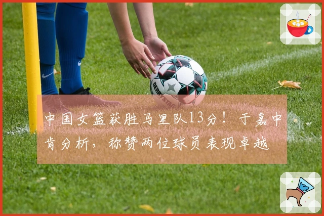 中国女篮获胜马里队13分！于嘉中肯分析，称赞两位球员表现卓越