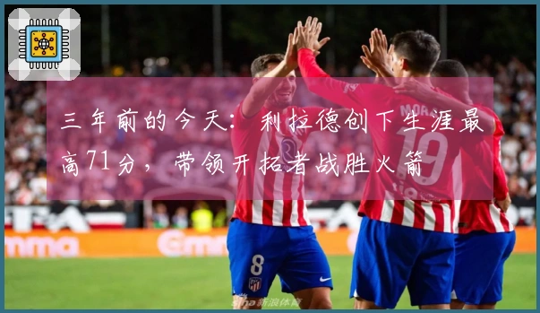 三年前的今天:利拉德创下生涯最高71分,带领开拓者战胜火箭