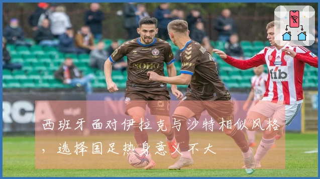 西班牙面对伊拉克与沙特相似风格，选择国足热身意义不大