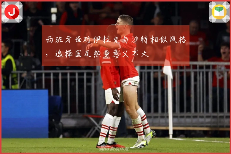 西班牙面对伊拉克与沙特相似风格，选择国足热身意义不大