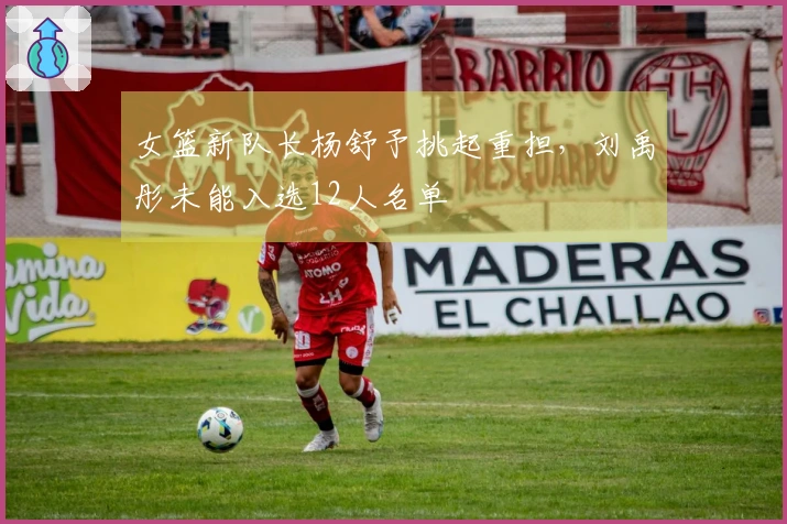 女篮新队长杨舒予挑起重担，刘禹彤未能入选12人名单