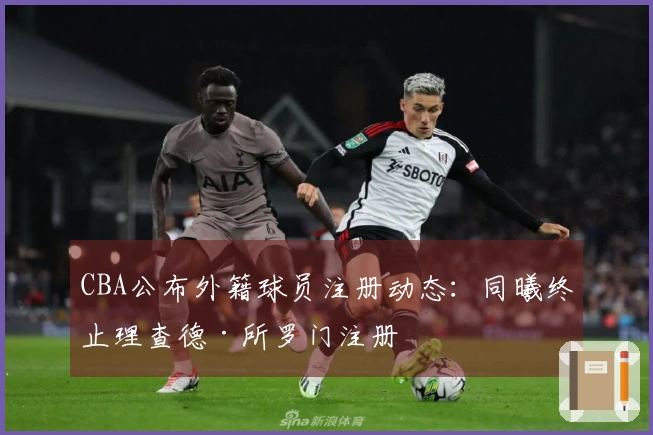 CBA公布外籍球员注册动态：同曦终止理查德·所罗门注册