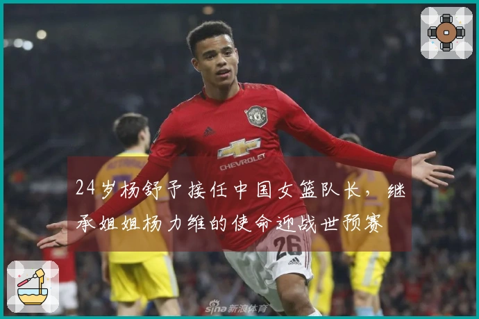 24岁杨舒予接任中国女篮队长，继承姐姐杨力维的使命迎战世预赛
