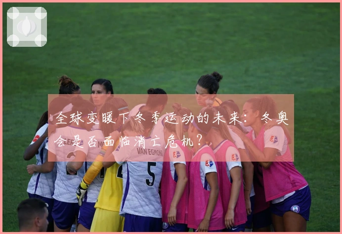 全球变暖下冬季运动的未来：冬奥会是否面临消亡危机？
