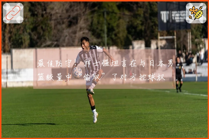 最佳防守！郭士强坦言在与日本男篮较量中“偷取”了对方控球权
