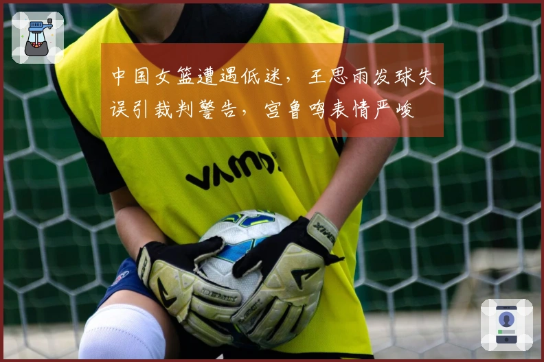 中国女篮遭遇低迷，王思雨发球失误引裁判警告，宫鲁鸣表情严峻