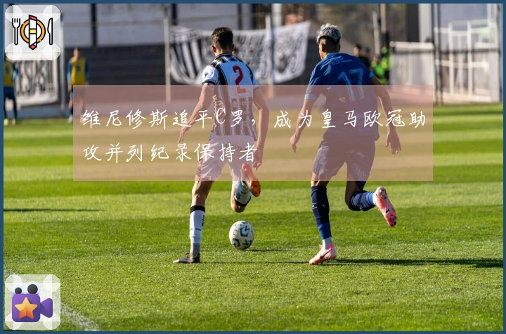 维尼修斯追平C罗，成为皇马欧冠助攻并列纪录保持者