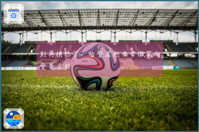 别再愤怒了，哈登居然面带微笑向登哥示好