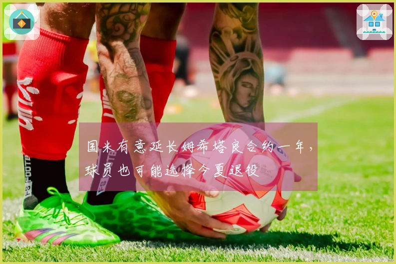 国米有意延长姆希塔良合约一年，球员也可能选择今夏退役