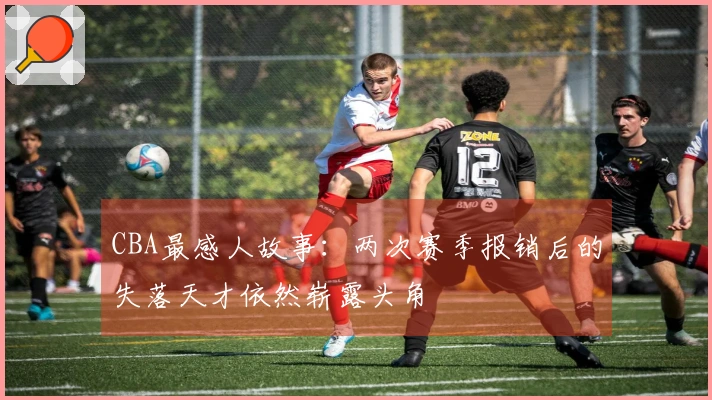 CBA最感人故事：两次赛季报销后的失落天才依然崭露头角