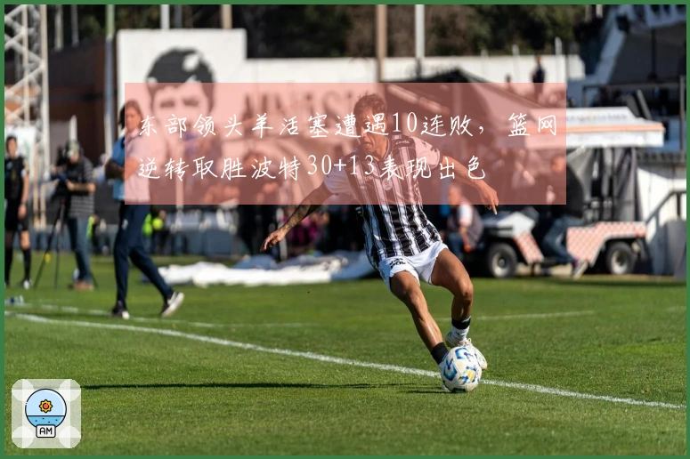 东部领头羊活塞遭遇10连败，篮网逆转取胜波特30+13表现出色
