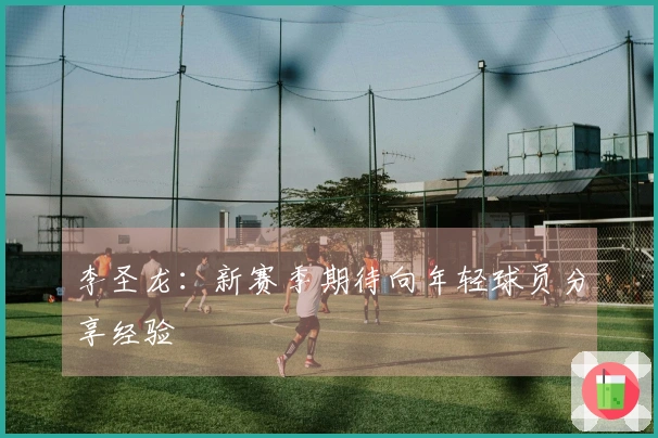 李圣龙：新赛季期待向年轻球员分享经验