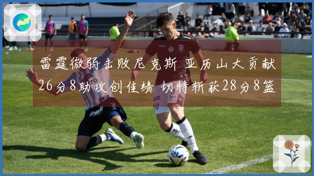 雷霆微弱击败尼克斯 亚历山大贡献26分8助攻创佳绩 切特斩获28分8篮板