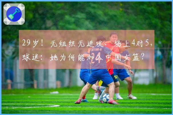 29岁！无组织无进攻，场上4对5，球迷：她为何能加入中国女篮？