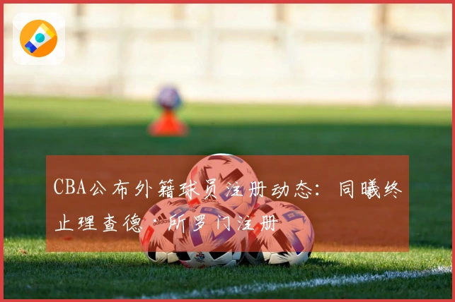 CBA公布外籍球员注册动态：同曦终止理查德·所罗门注册