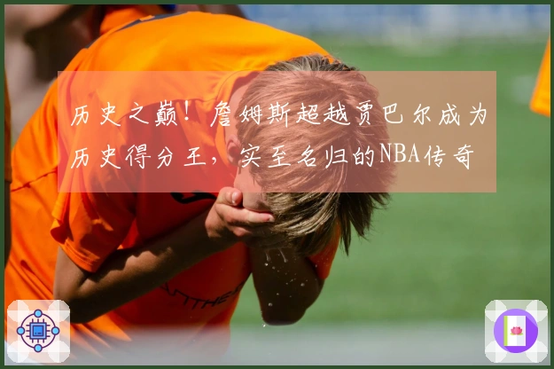 历史之巅！詹姆斯超越贾巴尔成为历史得分王，实至名归的NBA传奇