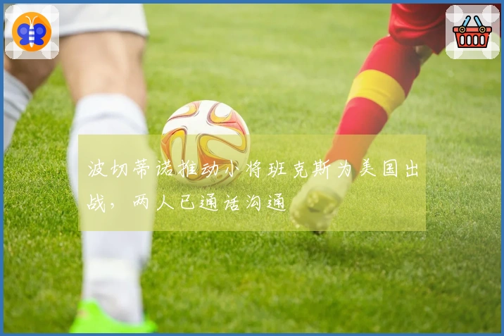 波切蒂诺推动小将班克斯为美国出战，两人已通话沟通