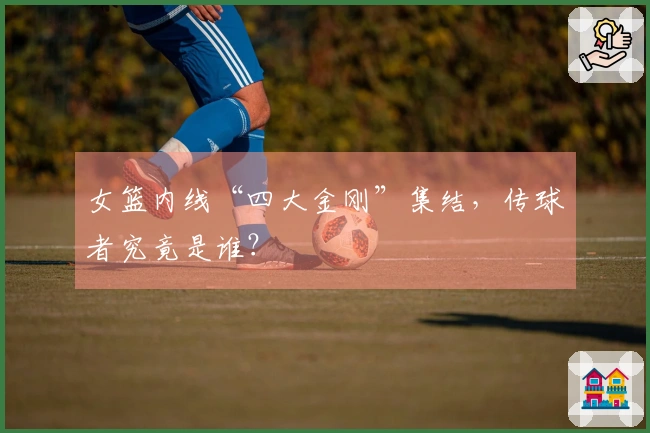 女篮内线“四大金刚”集结，传球者究竟是谁？