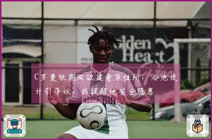 C罗曼联期间欲建奢华住所，浴池设计引争议，我提醒他安全隐患