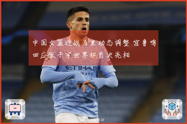 中国女篮迎战马里动态调整 宫鲁鸣回应张子宇世界杯首次亮相