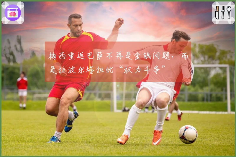 梅西重返巴萨不再是金钱问题，而是拉波尔塔担忧“权力斗争”