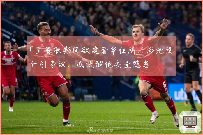 C罗曼联期间欲建奢华住所，浴池设计引争议，我提醒他安全隐患