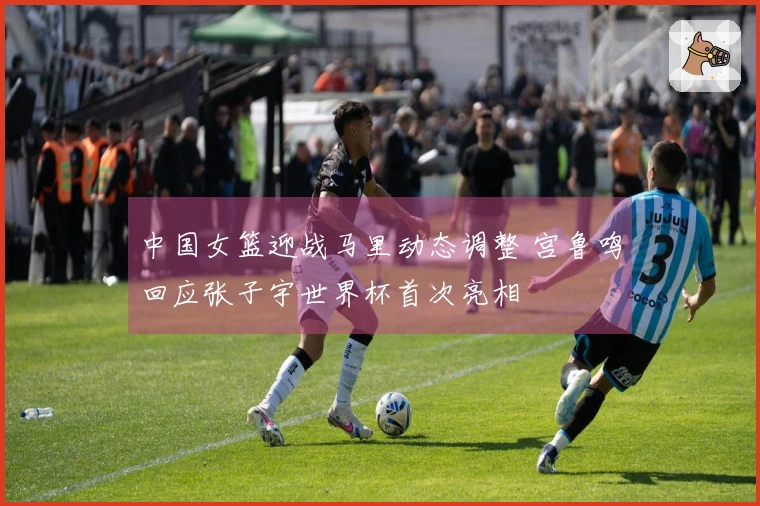 中国女篮迎战马里动态调整 宫鲁鸣回应张子宇世界杯首次亮相