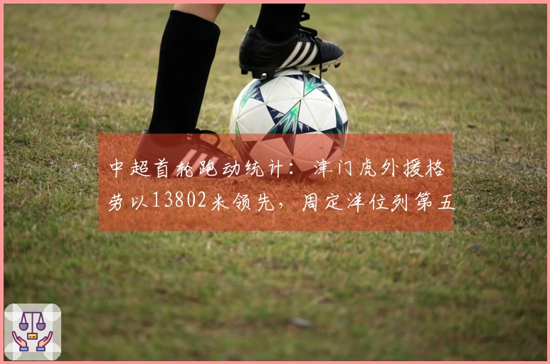 中超首轮跑动统计：津门虎外援格劳以13802米领先，周定洋位列第五