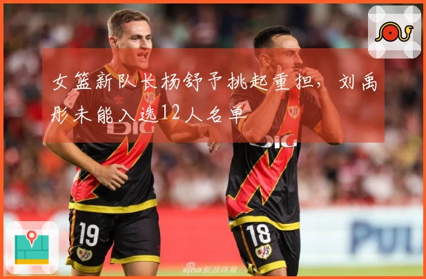 女篮新队长杨舒予挑起重担，刘禹彤未能入选12人名单