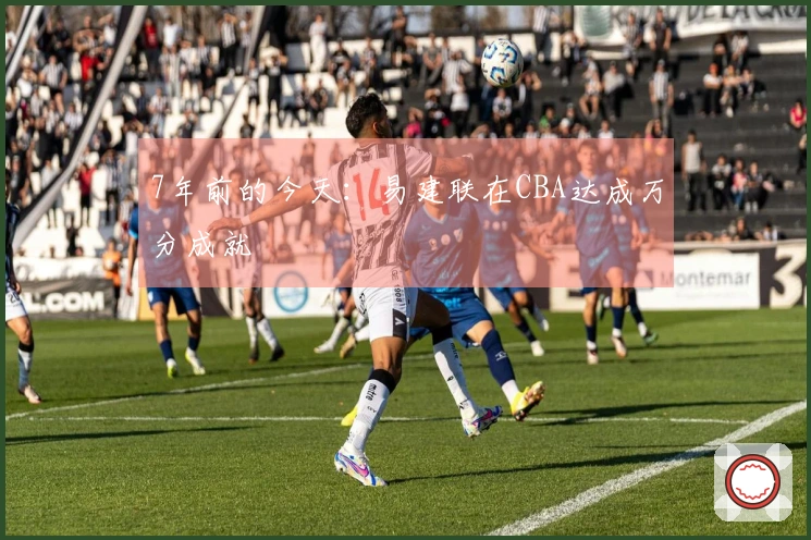 7年前的今天：易建联在CBA达成万分成就